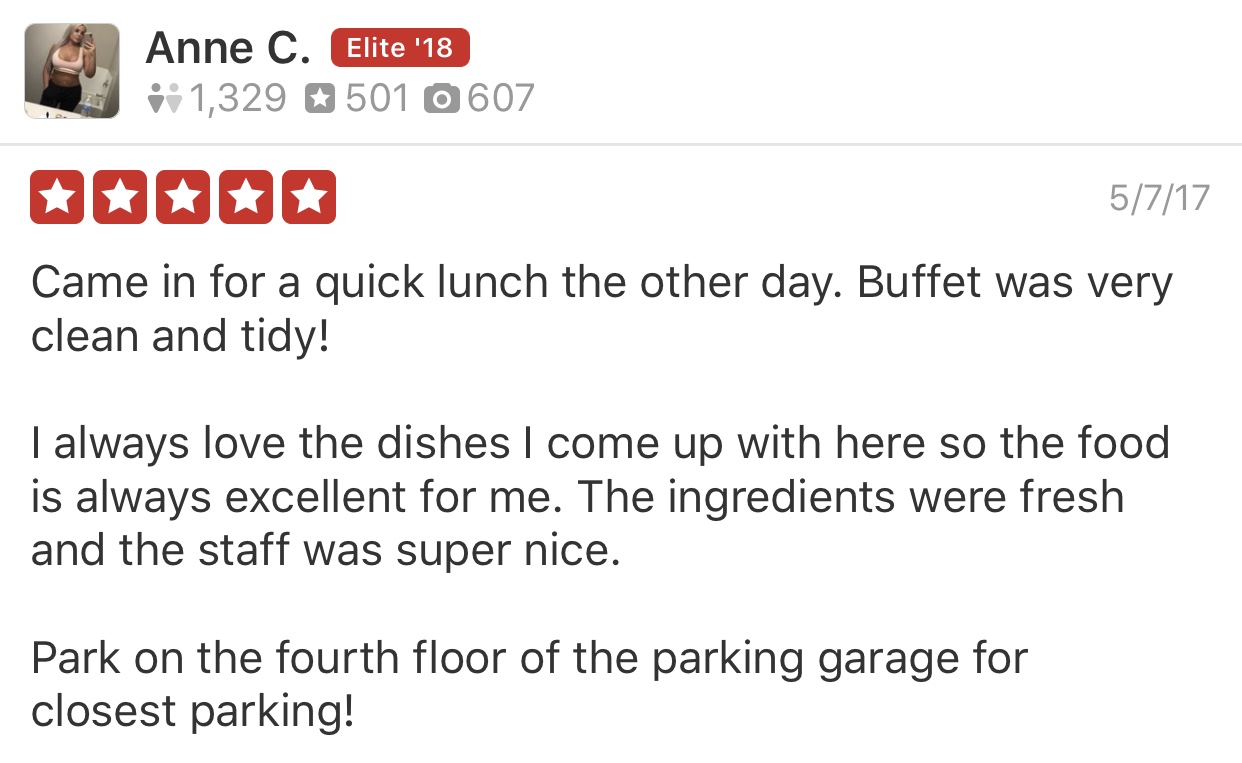 image of a 5 star yelp review - Came in for a quick lunch the other day. Buffet was very clean and tidy! I always love the dishes I come up with here so the food is always excellent for me. The ingredients were fresh and the staff was super nice. Park on the fourth floor of the parking garage for closest parking