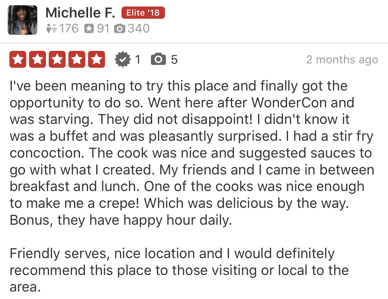 Image of a 5 star yelp review - I've been meaning to try this place and finally got the opportunity to do so. Went here after WonderCon and was starving. They did not disappoint! I didn't know it was a buffet and was pleasantly surprised. I had a stir fry concoction. The cook was nice and suggested sauces to go with what I created. My friends and I came in between breakfast and lunch. One of the cooks was nice enough to make me a crepe! Which was delicious by the way. Bonus, they have happy hour daily. Friendly servers, nice location and I would definitely recommend this place to those visiting or local to the area.