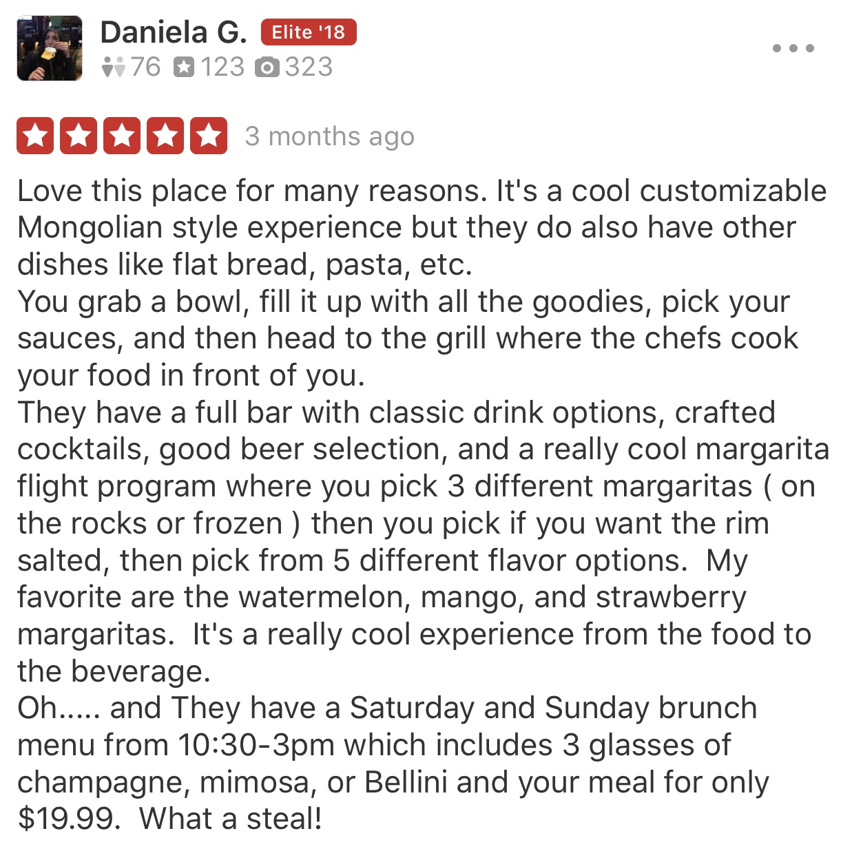 image of a 5 star yelp review - Love this place for many reasons. It's a cool customizable Mongolian style experience but they do also have other dishes like flat bread, pasta, etc. You grab a bowl, fill it up with all the goodies, pick your sauces, and then head to the grill where the chefs cook your food in front of you. They have a full bar with classic drink options, crafted cocktails, good beer selection, and a really cook margarita flight program where you pick 3 different margaritas (on the rocks or frozen) then you pick if you want the rim salted, then pick from 5 different flavor options. My favorite are the watermelon, mango, and strawberry margaritas. It's a really cool experience from the food to the beverage. Oh... and they have a Saturday and Sunday brunch menu.