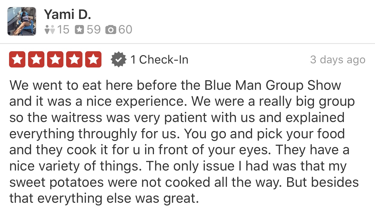 image of a 5 star Yelp review - We went to eat here before the Blue Man Group Show and it was a nice experience. We were a really big group so the waitress was very patient with us and explained everything thoroughly for us. You go and pick your food and they cook it for you in front of your eyes. They have a nice variety of things. The only issue I had was that my sweet potatoes were not cooked all the way. But besides that everything else was great.